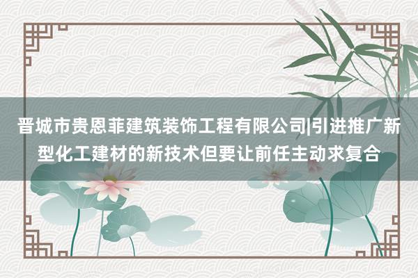 晋城市贵恩菲建筑装饰工程有限公司|引进推广新型化工建材的新技术但要让前任主动求复合