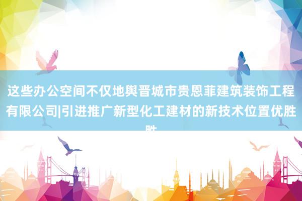 这些办公空间不仅地舆晋城市贵恩菲建筑装饰工程有限公司|引进推广新型化工建材的新技术位置优胜