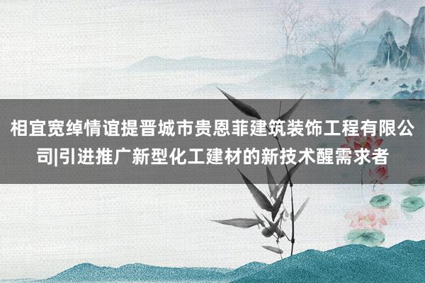 相宜宽绰情谊提晋城市贵恩菲建筑装饰工程有限公司|引进推广新型化工建材的新技术醒需求者