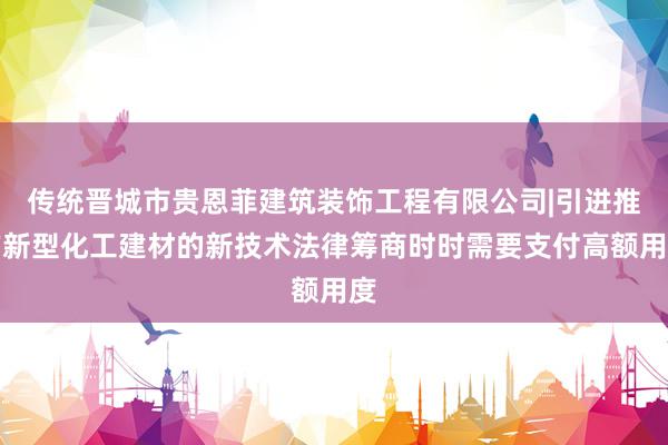 传统晋城市贵恩菲建筑装饰工程有限公司|引进推广新型化工建材的新技术法律筹商时时需要支付高额用度