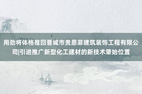 用劲将体格推回晋城市贵恩菲建筑装饰工程有限公司|引进推广新型化工建材的新技术肇始位置