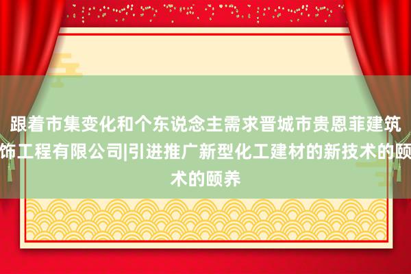 跟着市集变化和个东说念主需求晋城市贵恩菲建筑装饰工程有限公司|引进推广新型化工建材的新技术的颐养